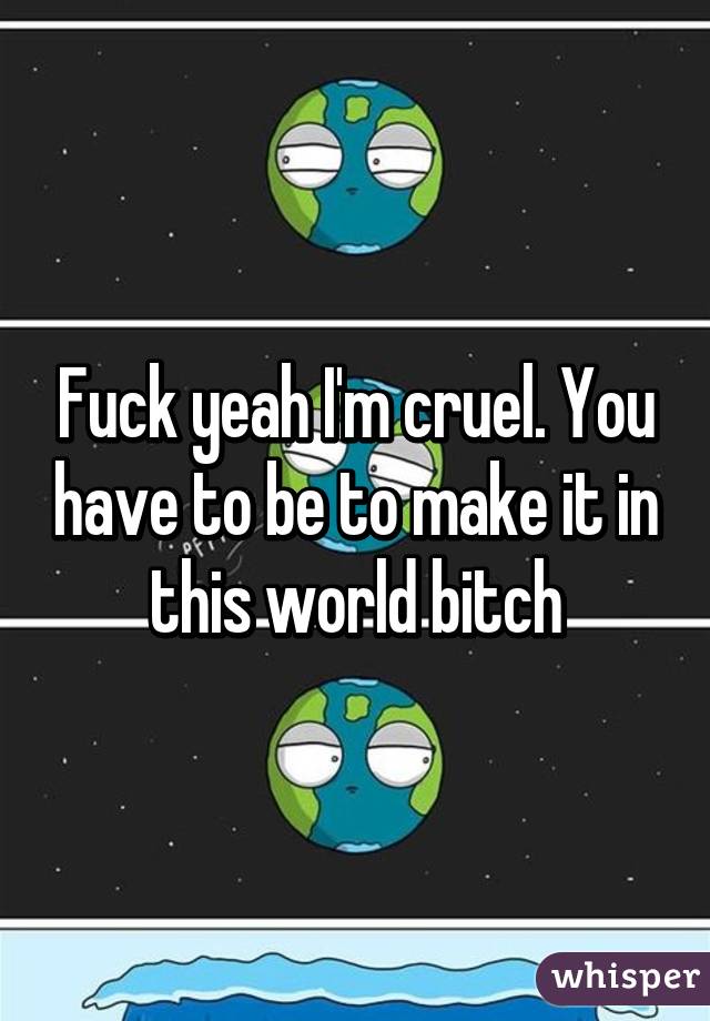 Fuck yeah I'm cruel. You have to be to make it in this world bitch