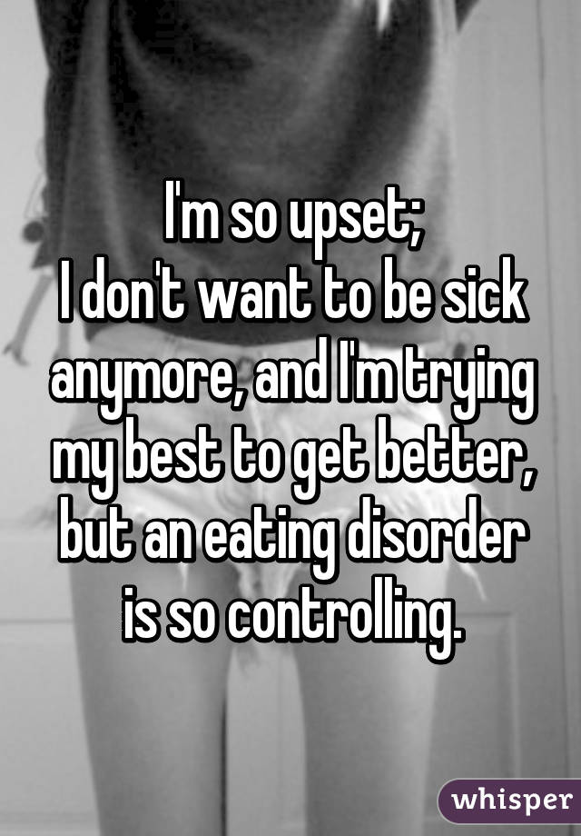 I'm so upset;
I don't want to be sick anymore, and I'm trying my best to get better, but an eating disorder is so controlling.
