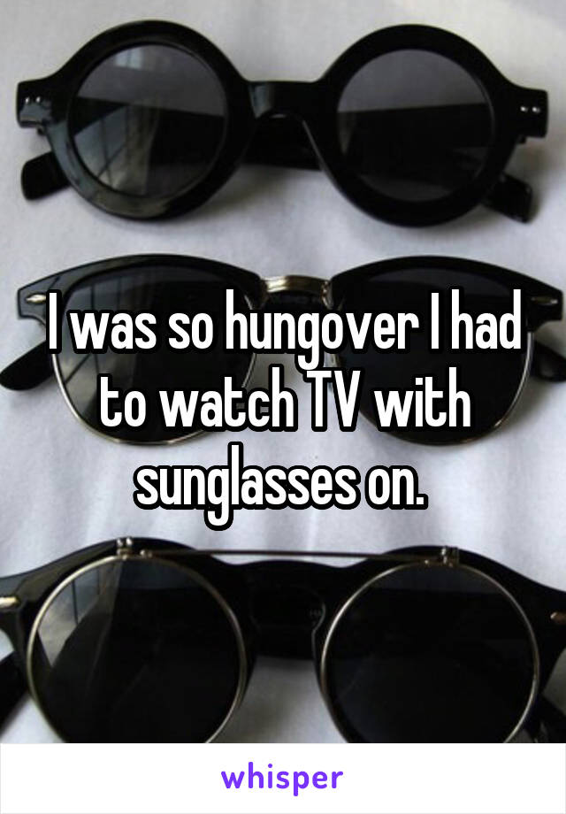 I was so hungover I had to watch TV with sunglasses on. 