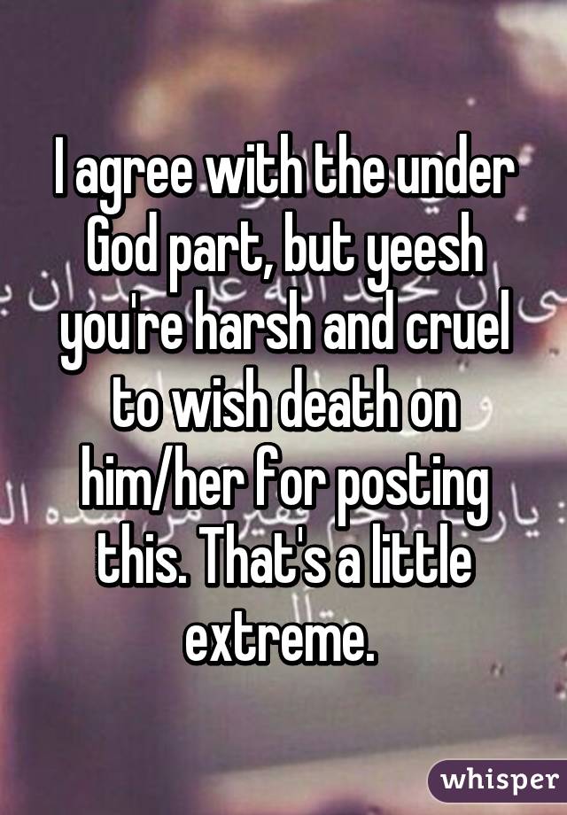 I agree with the under God part, but yeesh you're harsh and cruel to wish death on him/her for posting this. That's a little extreme. 