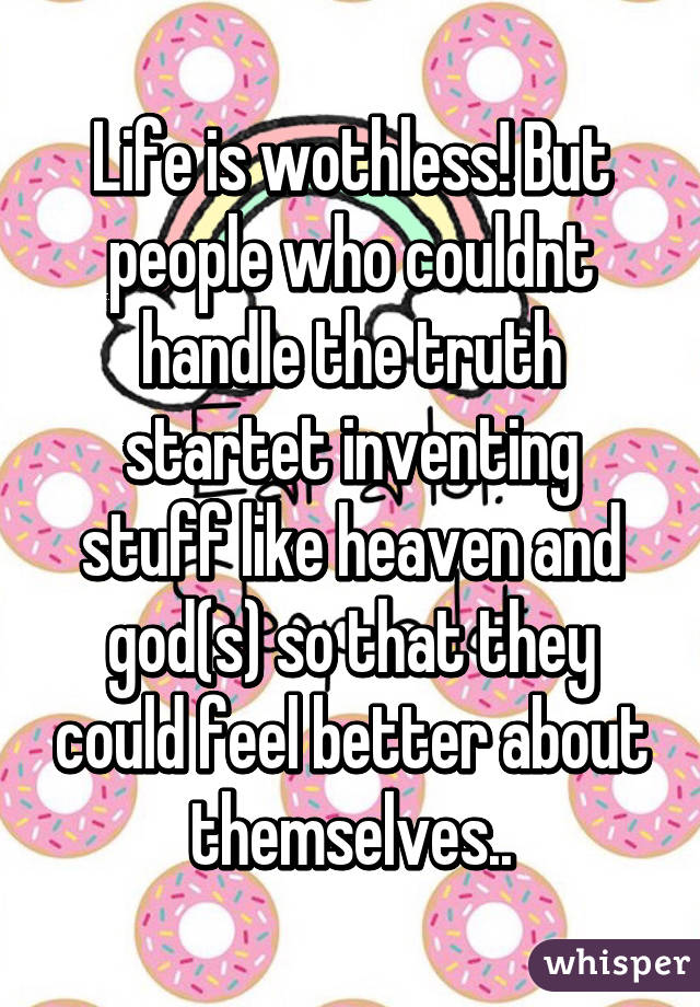 Life is wothless! But people who couldnt handle the truth startet inventing stuff like heaven and god(s) so that they could feel better about themselves..