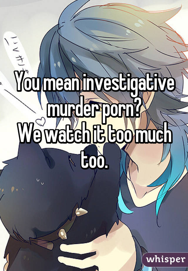 You mean investigative murder porn?
We watch it too much too.
