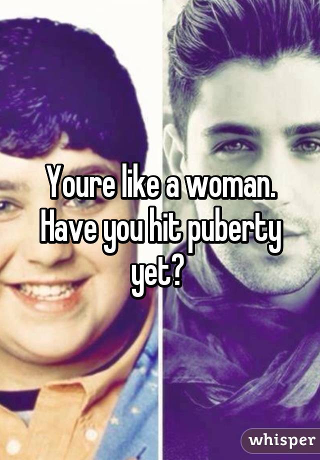 Youre like a woman. Have you hit puberty yet? 