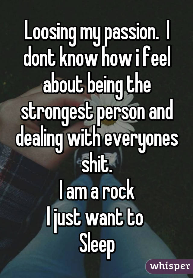 Loosing my passion.  I dont know how i feel about being the strongest person and dealing with everyones shit.
I am a rock
I just want to 
Sleep