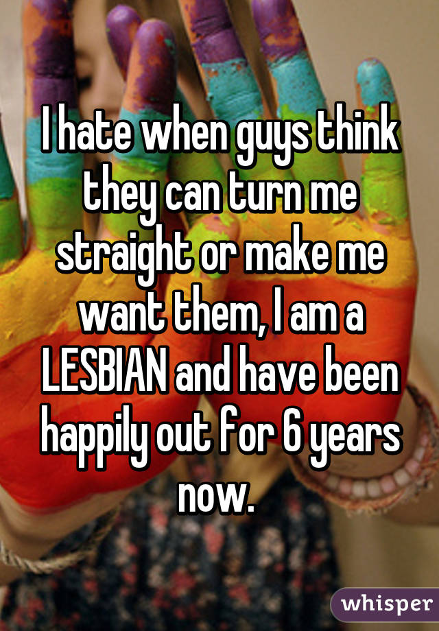 I hate when guys think they can turn me straight or make me want them, I am a LESBIAN and have been happily out for 6 years now. 