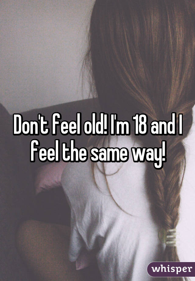 Don't feel old! I'm 18 and I feel the same way!