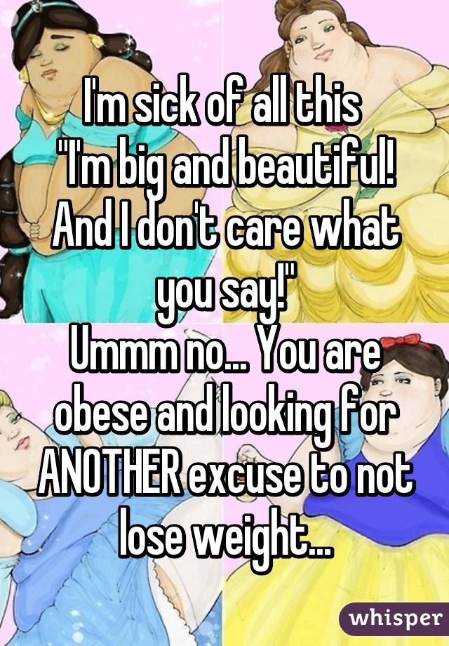 I'm sick of all this 
"I'm big and beautiful! And I don't care what you say!"
Ummm no... You are obese and looking for ANOTHER excuse to not lose weight...