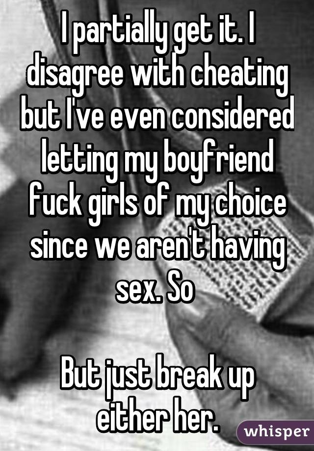 I partially get it. I disagree with cheating but I've even considered letting my boyfriend fuck girls of my choice since we aren't having sex. So 

But just break up either her.