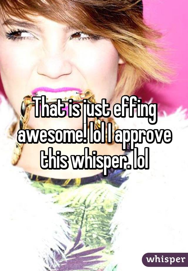 That is just effing awesome! lol I approve this whisper. lol