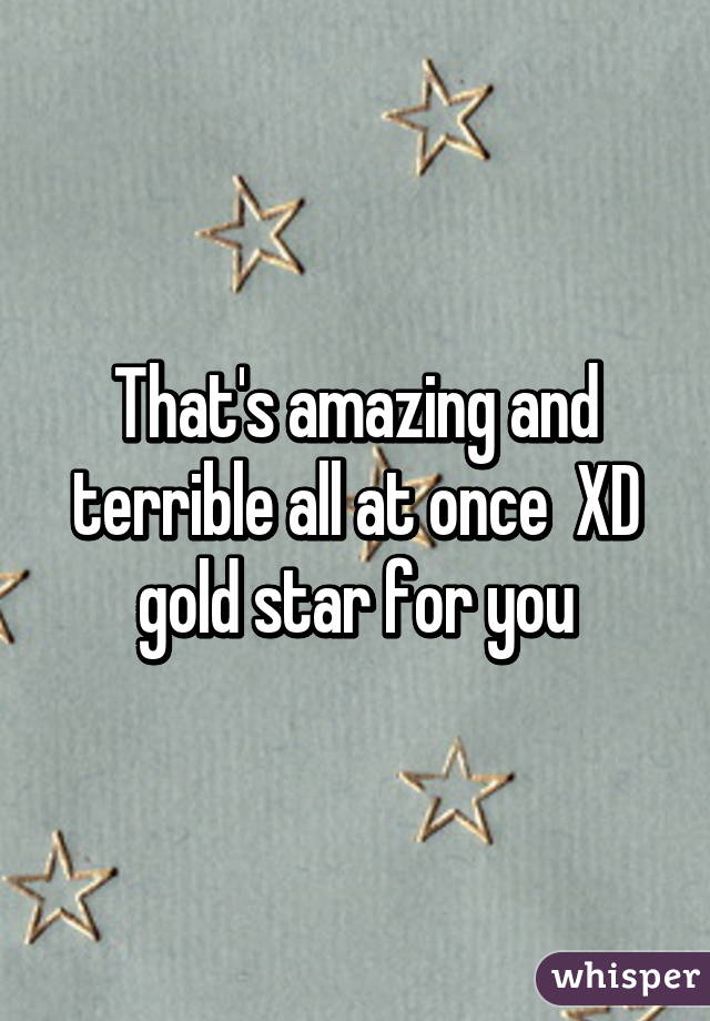 That's amazing and terrible all at once  XD gold star for you