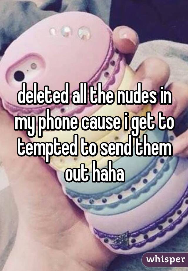 deleted all the nudes in my phone cause i get to tempted to send them
out haha