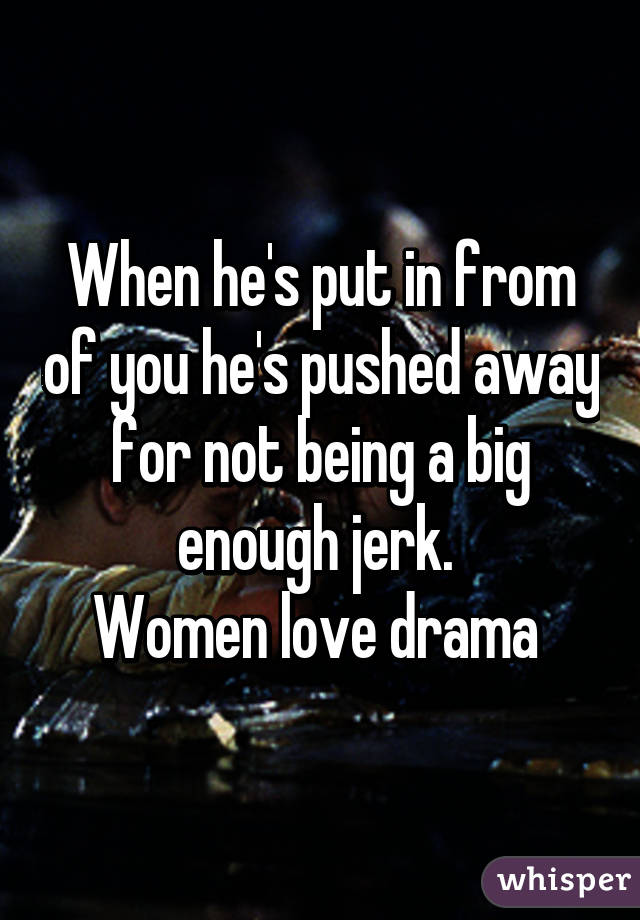 When he's put in from of you he's pushed away for not being a big enough jerk. 
Women love drama 
