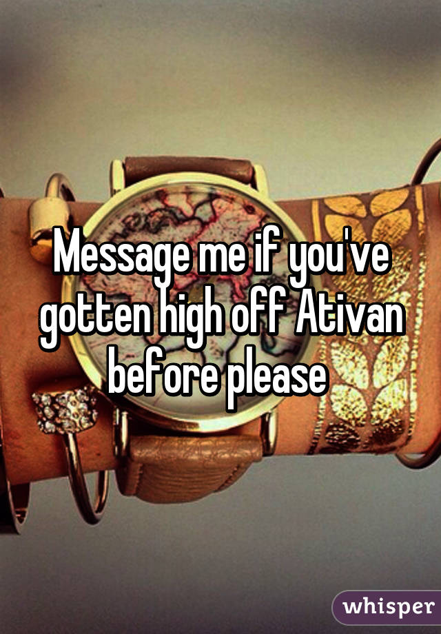 Message me if you've gotten high off Ativan before please 