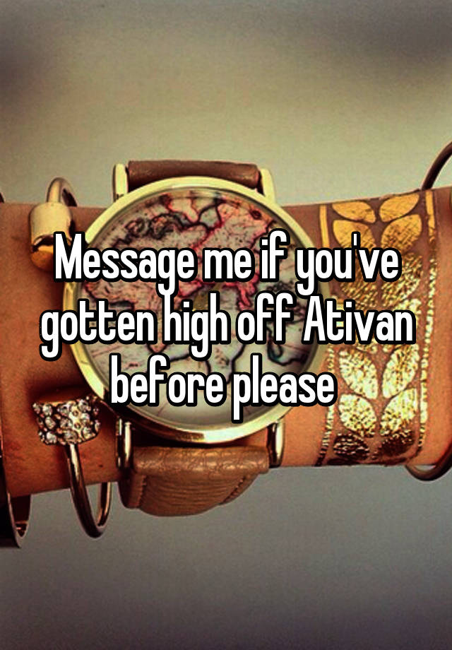 Message me if you've gotten high off Ativan before please 