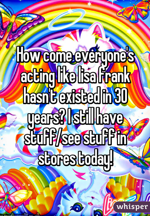 How come everyone's acting like lisa frank hasn't existed in 30 years? I still have stuff/see stuff in stores today!