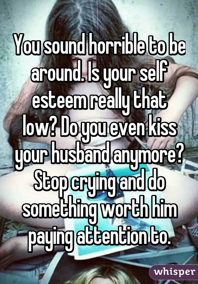 You sound horrible to be around. Is your self esteem really that low? Do you even kiss your husband anymore? Stop crying and do something worth him paying attention to.