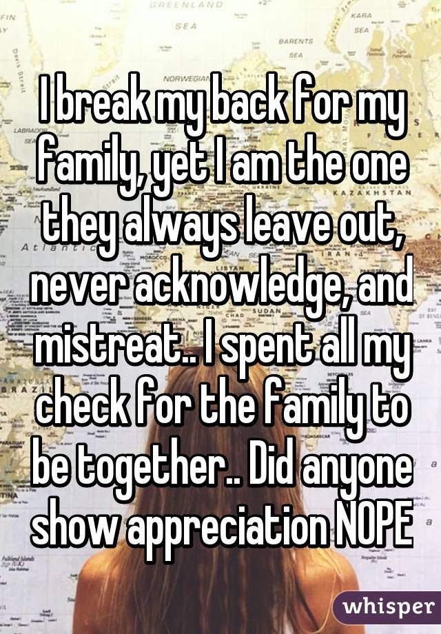 I break my back for my family, yet I am the one they always leave out, never acknowledge, and mistreat.. I spent all my check for the family to be together.. Did anyone show appreciation NOPE