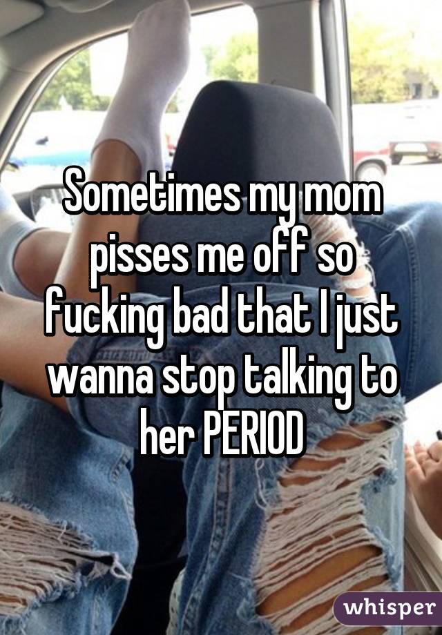 Sometimes my mom pisses me off so fucking bad that I just wanna stop talking to her PERIOD