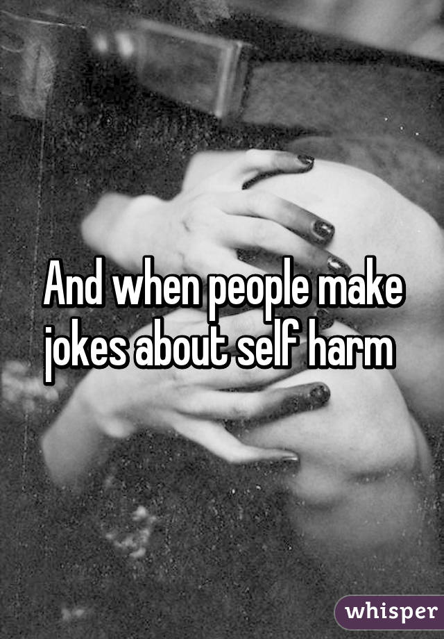 And when people make jokes about self harm 