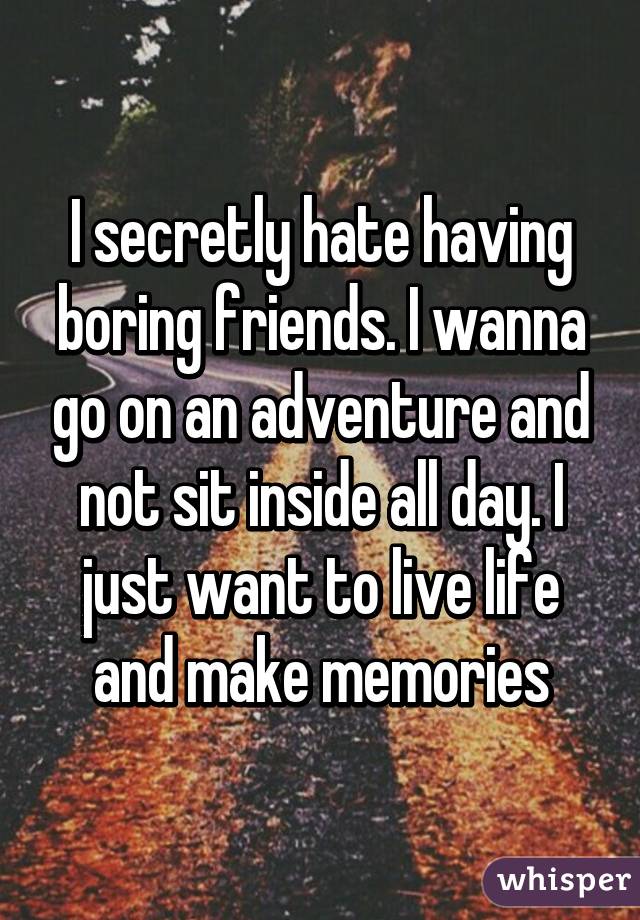 I secretly hate having boring friends. I wanna go on an adventure and not sit inside all day. I just want to live life and make memories