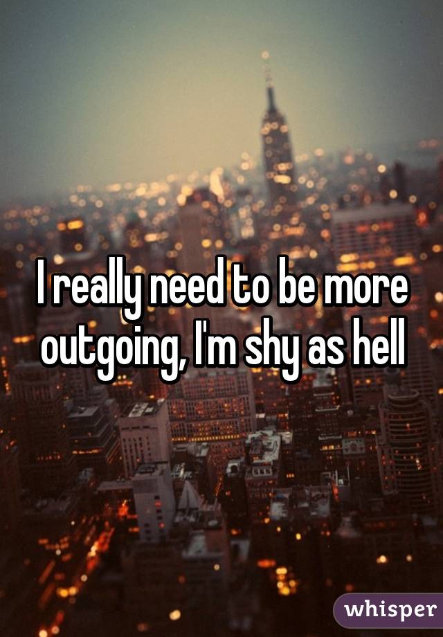 I really need to be more outgoing, I'm shy as hell