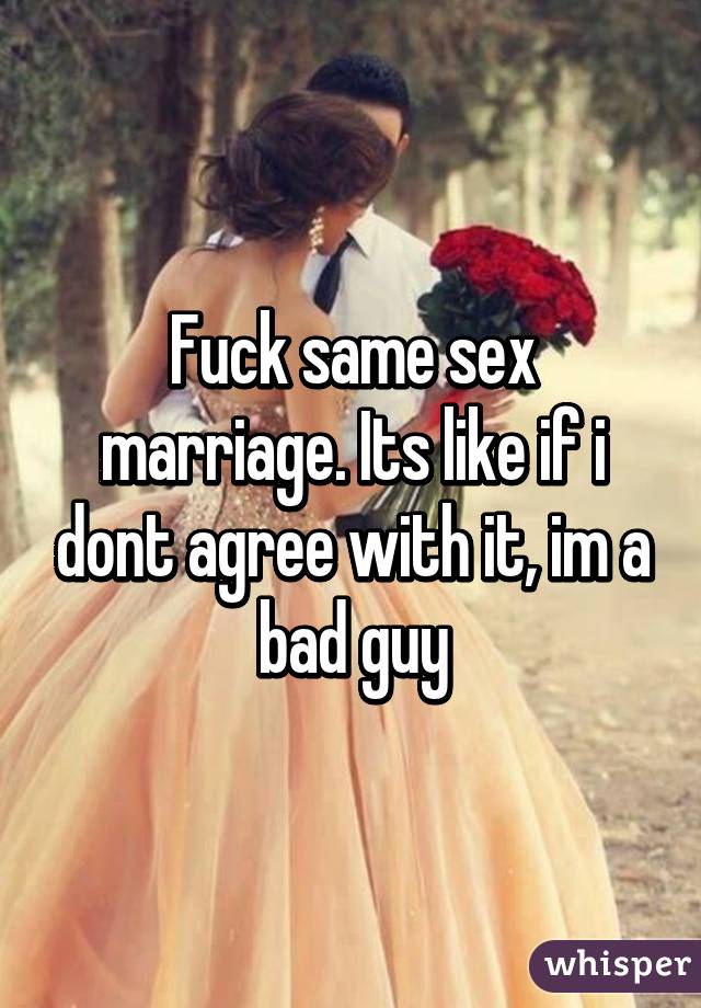 Fuck same sex marriage. Its like if i dont agree with it, im a bad guy