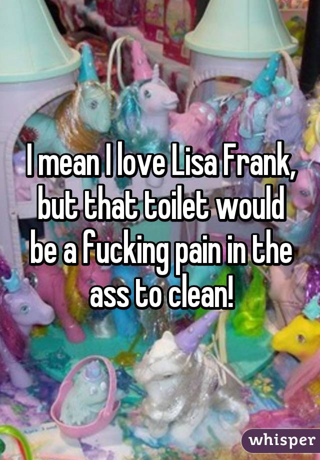 I mean I love Lisa Frank, but that toilet would be a fucking pain in the ass to clean!