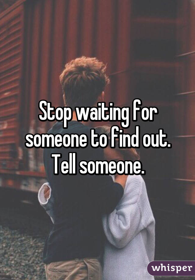 Stop waiting for someone to find out. Tell someone.