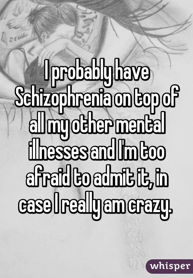 I probably have Schizophrenia on top of all my other mental illnesses and I'm too afraid to admit it, in case I really am crazy. 