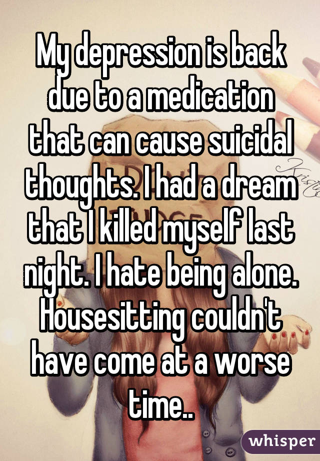 My depression is back due to a medication that can cause suicidal thoughts. I had a dream that I killed myself last night. I hate being alone. Housesitting couldn't have come at a worse time..