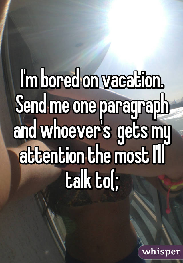 I'm bored on vacation. Send me one paragraph and whoever's  gets my attention the most I'll talk to(;