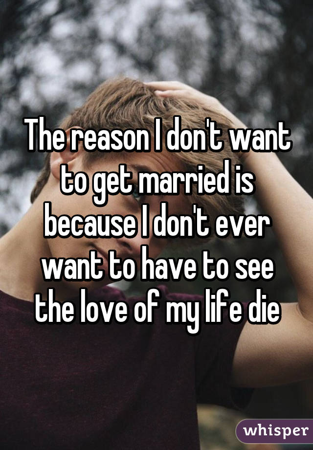 The reason I don't want to get married is because I don't ever want to have to see the love of my life die