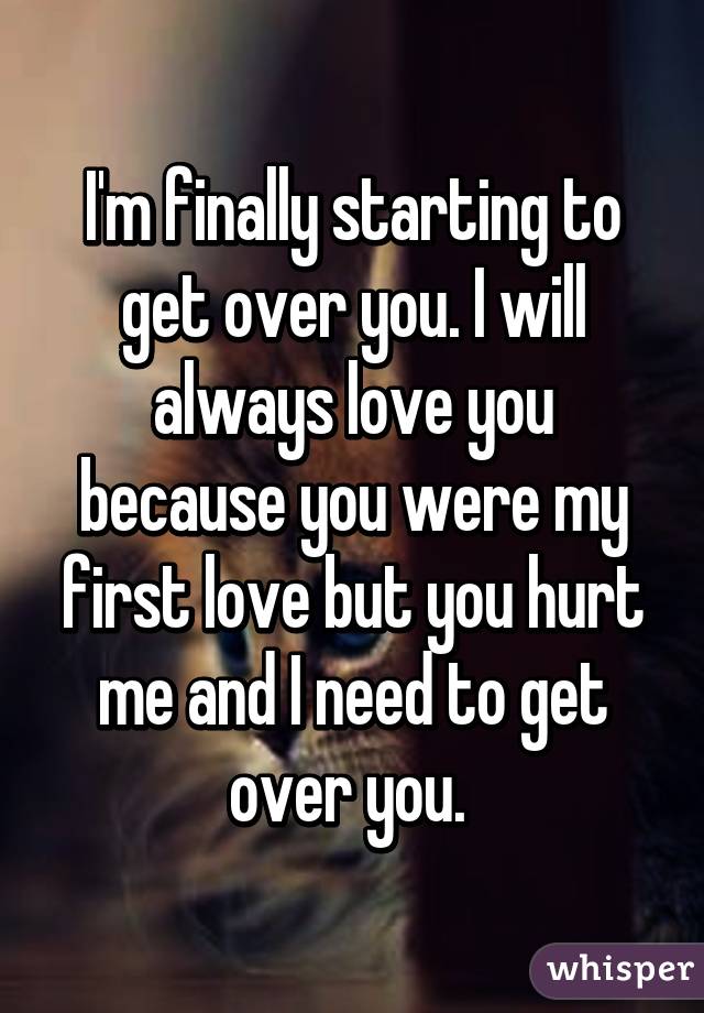 I'm finally starting to get over you. I will always love you because you were my first love but you hurt me and I need to get over you. 