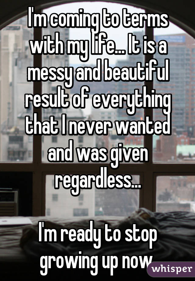 I'm coming to terms with my life... It is a messy and beautiful result of everything that I never wanted and was given regardless...

I'm ready to stop growing up now.