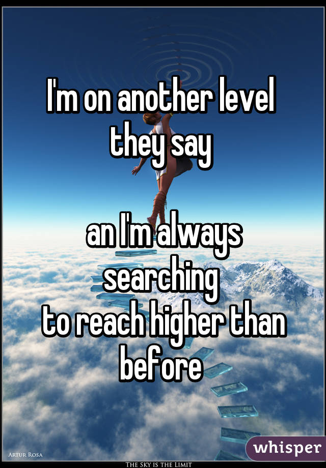 I'm on another level 
they say 

an I'm always searching 
to reach higher than before 