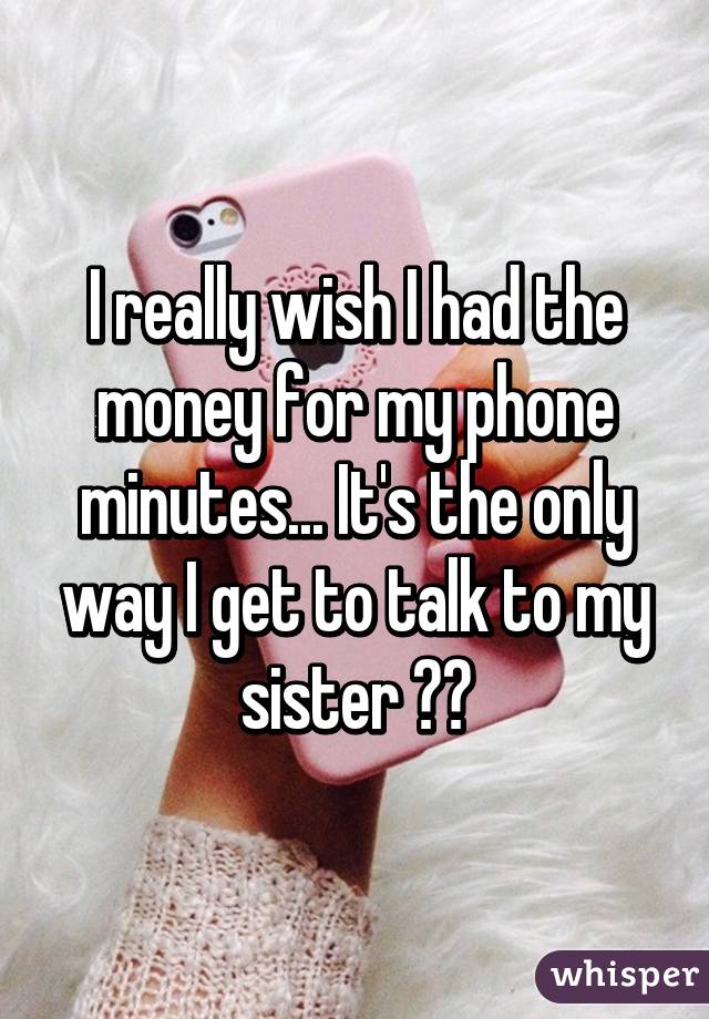 I really wish I had the money for my phone minutes... It's the only way I get to talk to my sister 😢💔