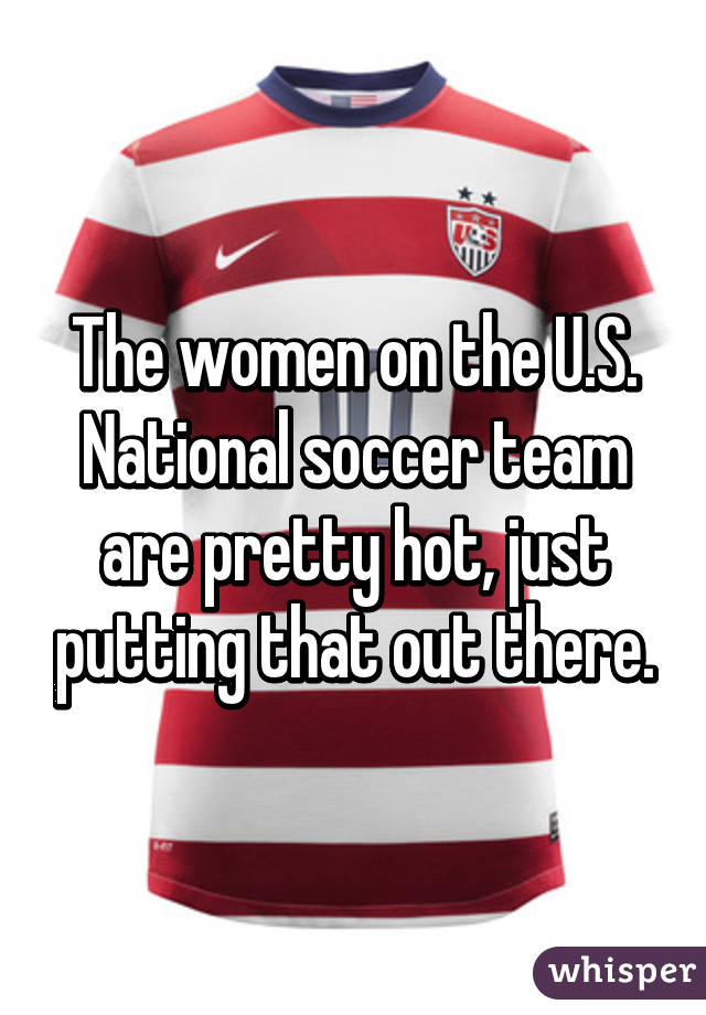 The women on the U.S. National soccer team are pretty hot, just putting that out there.