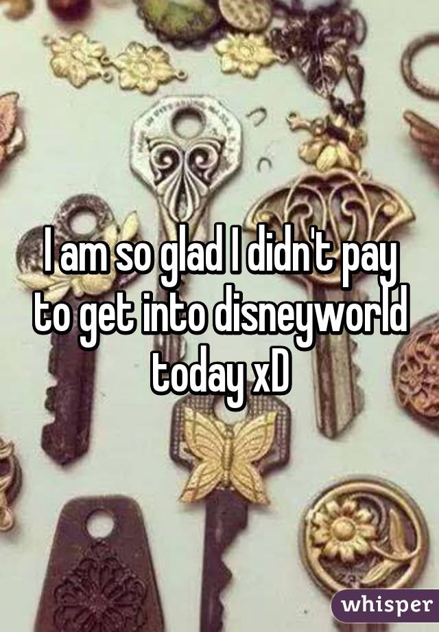 I am so glad I didn't pay to get into disneyworld today xD