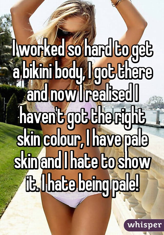 I worked so hard to get a bikini body, I got there and now I realised I haven't got the right skin colour, I have pale skin and I hate to show it. I hate being pale!