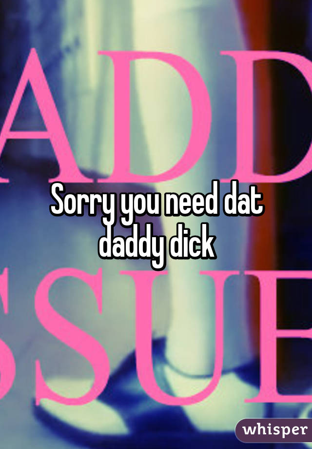 Sorry you need dat daddy dick