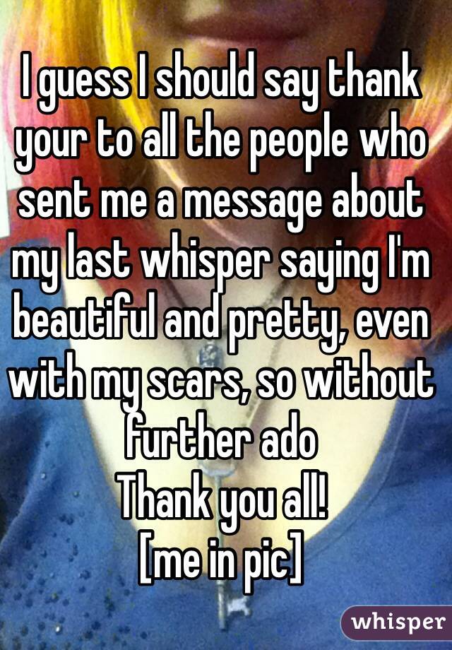 I guess I should say thank your to all the people who sent me a message about my last whisper saying I'm beautiful and pretty, even with my scars, so without further ado
Thank you all! 
[me in pic]