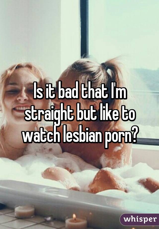 Is it bad that I'm straight but like to watch lesbian porn?