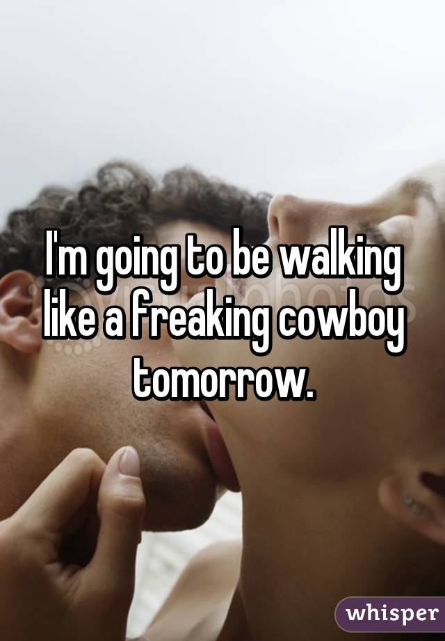 I'm going to be walking like a freaking cowboy tomorrow.