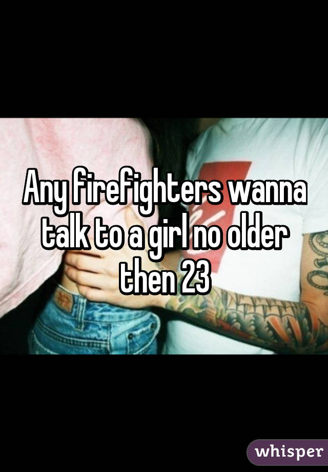 Any firefighters wanna talk to a girl no older then 23