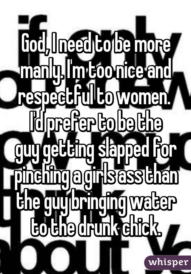 God, I need to be more manly. I'm too nice and respectful to women. 
I'd prefer to be the guy getting slapped for pinching a girls ass than the guy bringing water to the drunk chick.