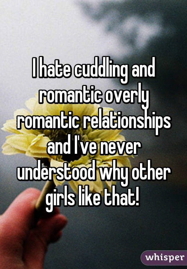 I hate cuddling and romantic overly romantic relationships and I've never understood why other girls like that! 