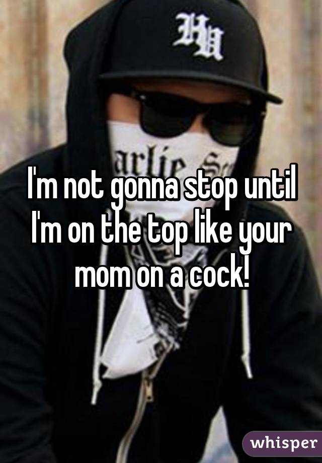 I'm not gonna stop until I'm on the top like your mom on a cock!