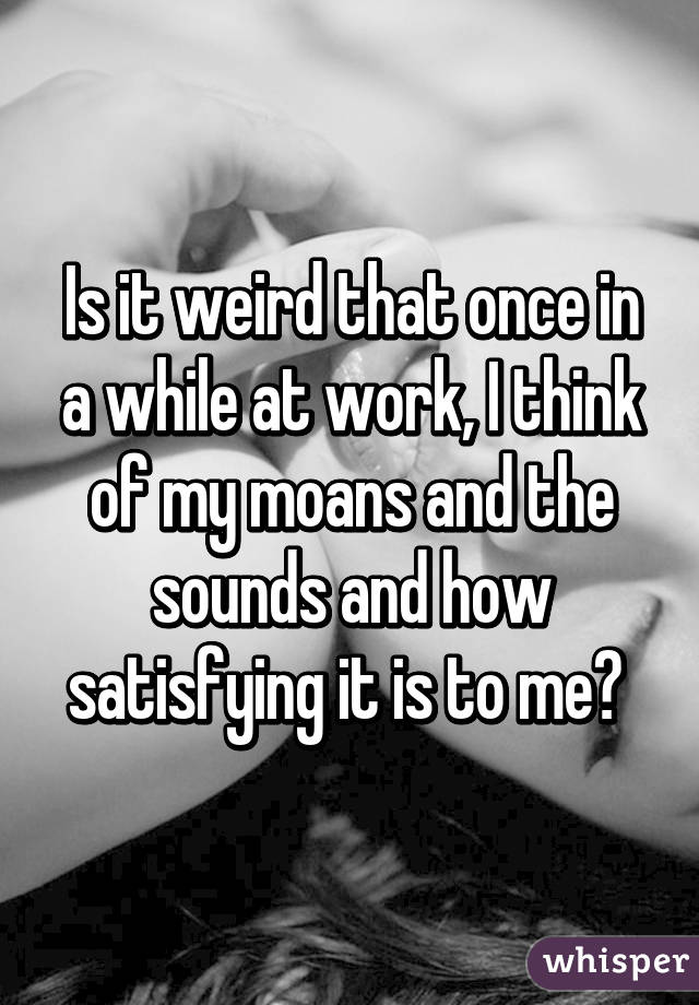 Is it weird that once in a while at work, I think of my moans and the sounds and how satisfying it is to me? 