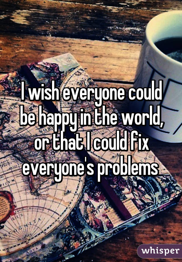 I wish everyone could be happy in the world, or that I could fix everyone's problems 