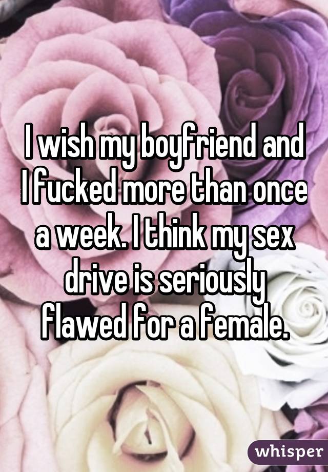 I wish my boyfriend and I fucked more than once a week. I think my sex drive is seriously flawed for a female.